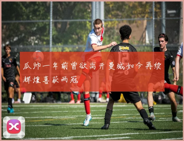 瓜帅一年前曾欲离开曼城如今再续辉煌喜获两冠
