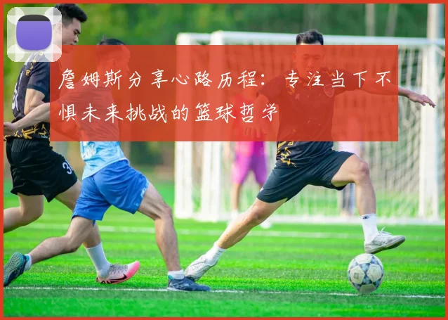 詹姆斯分享心路历程：专注当下不惧未来挑战的篮球哲学