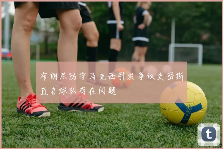 布朗尼防守马克西引发争议史密斯直言球队存在问题