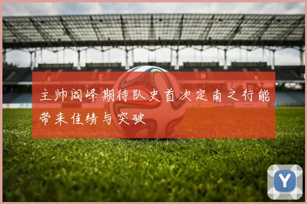 主帅阎峰期待队史首次定南之行能带来佳绩与突破