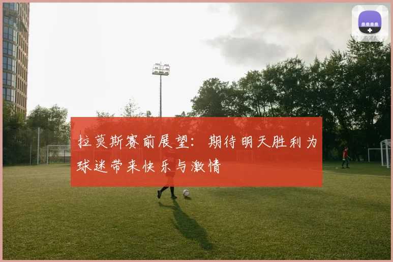 拉莫斯赛前展望：期待明天胜利为球迷带来快乐与激情