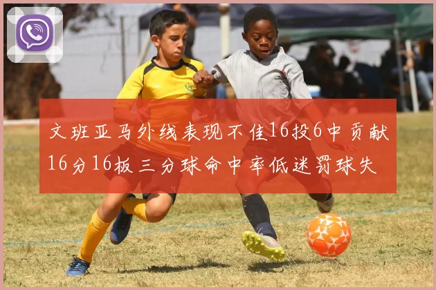 文班亚马外线表现不佳16投6中贡献16分16板三分球命中率低迷罚球失准影响球队表现