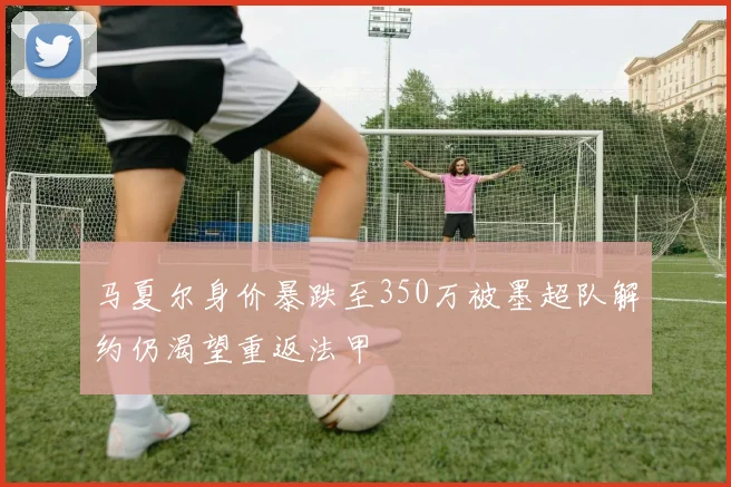 马夏尔身价暴跌至350万被墨超队解约仍渴望重返法甲