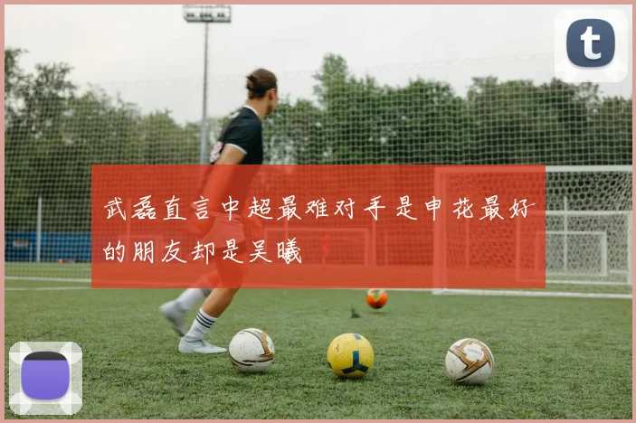 武磊直言中超最难对手是申花最好的朋友却是吴曦