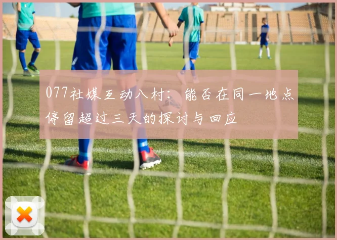 077社媒互动八村：能否在同一地点停留超过三天的探讨与回应