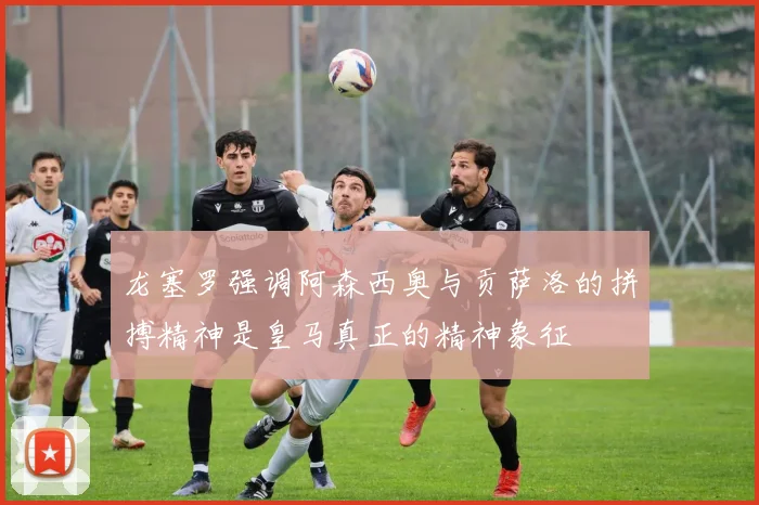 龙塞罗强调阿森西奥与贡萨洛的拼搏精神是皇马真正的精神象征
