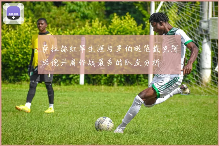 萨拉赫红军生涯与罗伯逊范戴克阿诺德并肩作战最多的队友分析