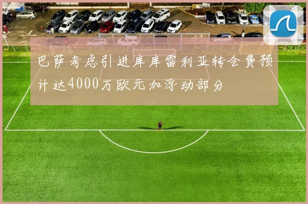 巴萨考虑引进库库雷利亚转会费预计达4000万欧元加浮动部分