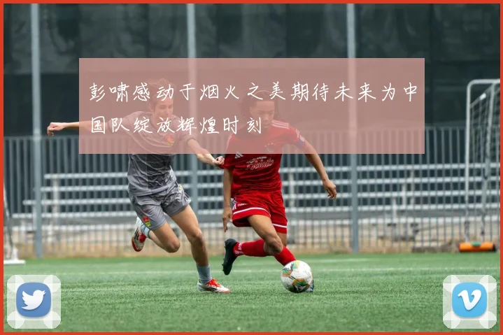 彭啸感动于烟火之美期待未来为中国队绽放辉煌时刻