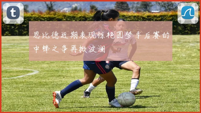 恩比德近期表现惊艳圆梦季后赛的中锋之争再掀波澜