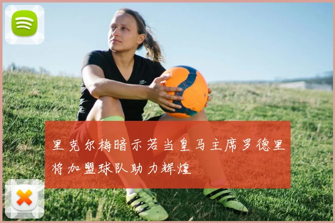 里克尔梅暗示若当皇马主席罗德里将加盟球队助力辉煌
