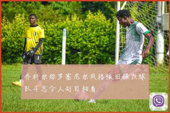 乔科尔称罗塞尼尔风格依旧强烈球队斗志令人刮目相看